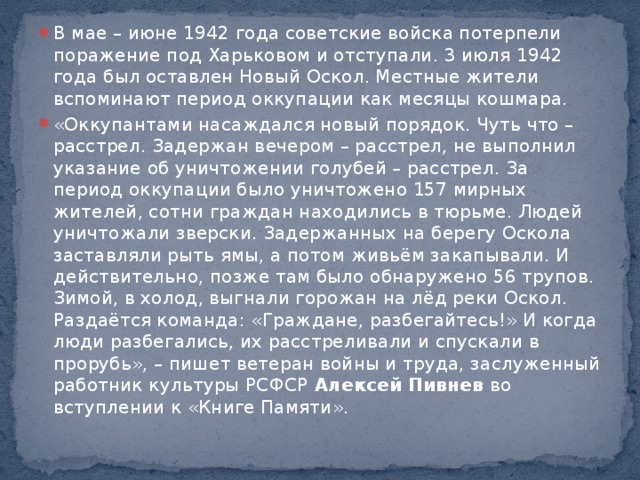 В мае – июне 1942 года советские войска потерпели поражение под Харьковом и отступали. 3 июля 1942 года был оставлен Новый Оскол. Местные жители вспоминают период оккупации как месяцы кошмара. «Оккупантами насаждался новый порядок. Чуть что – расстрел. Задержан вечером – расстрел, не выполнил указание об уничтожении голубей – расстрел. За период оккупации было уничтожено 157 мирных жителей, сотни граждан находились в тюрьме. Людей уничтожали зверски. Задержанных на берегу Оскола заставляли рыть ямы, а потом живьём закапывали. И действительно, позже там было обнаружено 56 трупов. Зимой, в холод, выгнали горожан на лёд реки Оскол. Раздаётся команда: «Граждане, разбегайтесь!» И когда люди разбегались, их расстреливали и спускали в прорубь», – пишет ветеран войны и труда, заслуженный работник культуры РСФСР  Алексей Пивнев  во вступлении к «Книге Памяти».