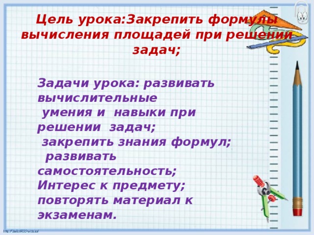 Цель урока:Закрепить формулы вычисления площадей при решении задач;   Задачи урока: развивать вычислительные  умения и навыки при решении задач;  закрепить знания формул;  развивать самостоятельность; Интерес к предмету; повторять материал к экзаменам.