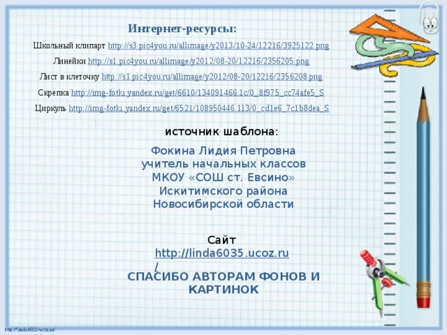 Интернет-ресурсы: Школьный клипарт http://s3.pic4you.ru/allimage/y2013/10-24/12216/3925122.png  Линейки http://s1.pic4you.ru/allimage/y2012/08-20/12216/2356205.png  Лист в клеточку http://s1.pic4you.ru/allimage/y2012/08-20/12216/2356208.png  Скрепка http://img-fotki.yandex.ru/get/6610/134091466.1c/0_8f975_cc74afe5_S  Циркуль http://img-fotki.yandex.ru/get/6521/108950446.113/0_cd1e6_7c1b8dea_S источник шаблона: Фокина Лидия Петровна учитель начальных классов МКОУ «СОШ ст. Евсино» Искитимского района Новосибирской области Сайт http://linda6035.ucoz.ru/  СПАСИБО АВТОРАМ ФОНОВ И КАРТИНОК