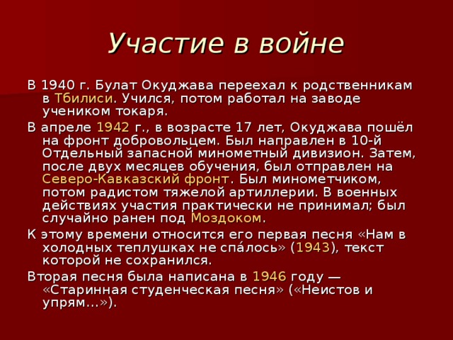 Участие в войне В 1940 г. Булат Окуджава переехал к родственникам в Тбилиси . Учился, потом работал на заводе учеником токаря. В апреле 1942  г., в возрасте 17 лет, Окуджава пошёл на фронт добровольцем. Был направлен в 10-й Отдельный запасной минометный дивизион. Затем, после двух месяцев обучения, был отправлен на Северо-Кавказский фронт . Был минометчиком, потом радистом тяжелой артиллерии. В военных действиях участия практически не принимал; был случайно ранен под Моздоком . К этому времени относится его первая песня «Нам в холодных теплушках не спа́лось» ( 1943 ), текст которой не сохранился. Вторая песня была написана в 1946 году — «Старинная студенческая песня» («Неистов и упрям…»).