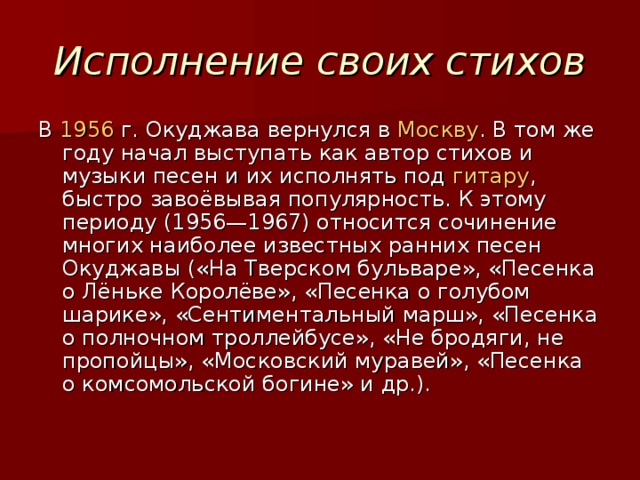 Исполнение своих стихов В 1956  г. Окуджава вернулся в Москву . В том же году начал выступать как автор стихов и музыки песен и их исполнять под гитару , быстро завоёвывая популярность. К этому периоду (1956—1967) относится сочинение многих наиболее известных ранних песен Окуджавы («На Тверском бульваре», «Песенка о Лёньке Королёве», «Песенка о голубом шарике», «Сентиментальный марш», «Песенка о полночном троллейбусе», «Не бродяги, не пропойцы», «Московский муравей», «Песенка о комсомольской богине» и др.).