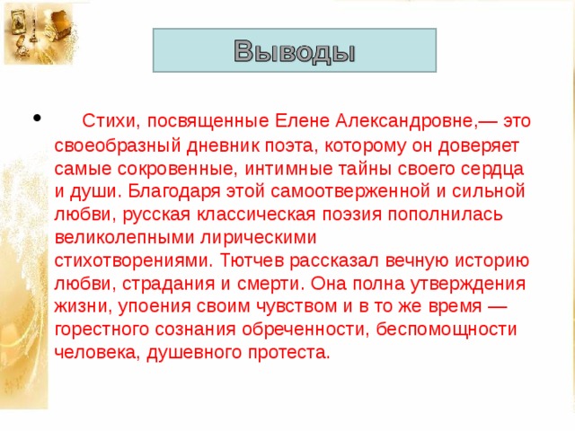       Стихи, посвященные Елене Александровне,— это своеобразный дневник поэта, которому он доверяет самые сокровенные, интимные тайны своего сердца и души. Благодаря этой самоотверженной и сильной любви, русская классическая поэзия пополнилась великолепными лирическими стихотворениями. Тютчев рассказал вечную историю любви, страдания и смерти. Она полна утверждения жизни, упоения своим чувством и в то же время — горестного сознания обреченности, беспомощности человека, душевного протеста.