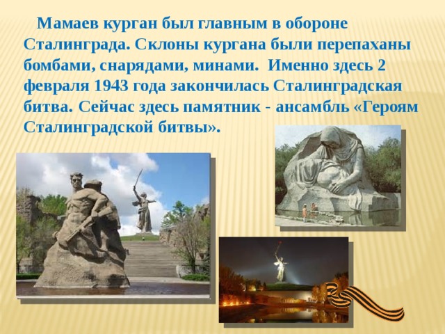 Мамаев курган был главным в обороне Сталинграда. Склоны кургана были перепаханы бомбами, снарядами, минами. Именно здесь 2 февраля 1943 года закончилась Сталинградская битва.  Сейчас здесь памятник - ансамбль «Героям Сталинградской битвы».  