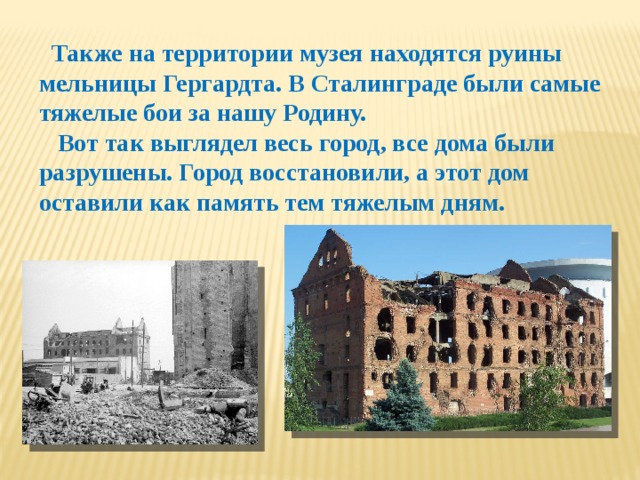 Также на территории музея находятся руины мельницы Гергардта. В Сталинграде были самые тяжелые бои за нашу Родину.  Вот так выглядел весь город, все дома были разрушены. Город восстановили, а этот дом оставили как память тем тяжелым дням.