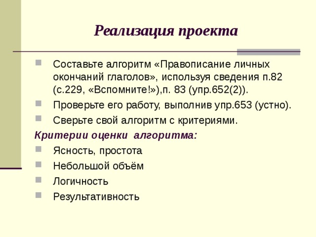 Реализация проекта Составьте алгоритм «Правописание личных окончаний глаголов», используя сведения п.82 (с.229, «Вспомните!»),п. 83 (упр.652(2)). Проверьте его работу, выполнив упр.653 (устно). Сверьте свой алгоритм с критериями. Критерии оценки алгоритма: