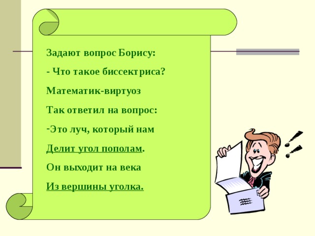 Задают вопрос Борису: - Что такое биссектриса? Математик-виртуоз Так ответил на вопрос: Это луч, который нам Делит угол пополам . Он выходит на века Из вершины уголка.