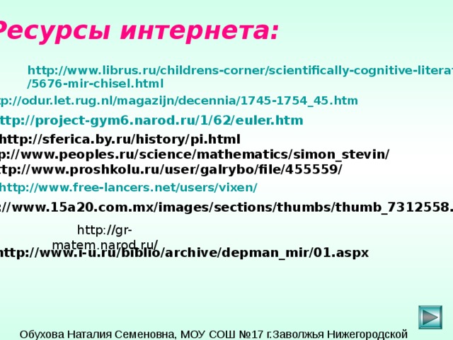 Ресурсы интернета: http://www.librus.ru/childrens-corner/scientifically-cognitive-literature /5676-mir-chisel.html  http://odur.let.rug.nl/magazijn/decennia/1745-1754_45.htm  http://project-gym6.narod.ru/1/62/ euler.htm http://sferica.by.ru/history/pi.html http://www.peoples.ru/science/mathematics/simon_stevin/ http://www.proshkolu.ru/user/galrybo/file/455559/  http://www.free-lancers.net/users/vixen/  http://www.15a20.com.mx/images/sections/thumbs/thumb_7312558.jpg  http://gr-matem.narod.ru/ http://www.i-u.ru/biblio/archive/depman_mir/01.aspx