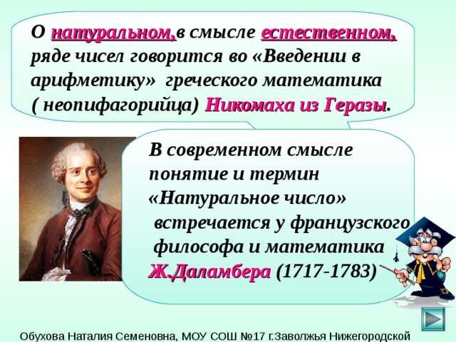 О натуральном, в смысле естественном, ряде чисел говорится во «Введении в арифметику» греческого математика ( неопифагорийца) Никомаха из Геразы . В современном смысле понятие и термин «Натуральное число»  встречается у французского  философа и математика Ж.Даламбера (1717-1783)