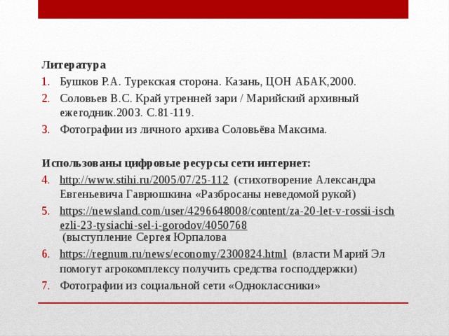 Литература Бушков Р.А. Турекская сторона. Казань, ЦОН АБАК,2000. Соловьев B.C. Край утренней зари / Марийский архивный ежегодник.2003. С.81-119. Фотографии из личного архива Соловьёва Максима.   Использованы цифровые ресурсы сети интернет: http://www.stihi.ru/2005/07/25-112 (стихотворение Александра Евгеньевича Гаврюшкина «Разбросаны неведомой рукой) https://newsland.com/user/4296648008/content/za-20-let-v-rossii-ischezli-23-tysiachi-sel-i-gorodov/4050768 (выступление Сергея Юрпалова https://regnum.ru/news/economy/2300824.html (власти Марий Эл помогут агрокомплексу получить средства господдержки) Фотографии из социальной сети «Одноклассники»  