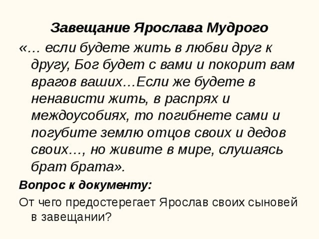 Завещание Ярослава Мудрого «… если будете жить в любви друг к другу, Бог будет с вами и покорит вам врагов ваших…Если же будете в ненависти жить, в распрях и междоусобиях, то погибнете сами и погубите землю отцов своих и дедов своих…, но живите в мире, слушаясь брат брата». Вопрос к документу: От чего предостерегает Ярослав своих сыновей в завещании?