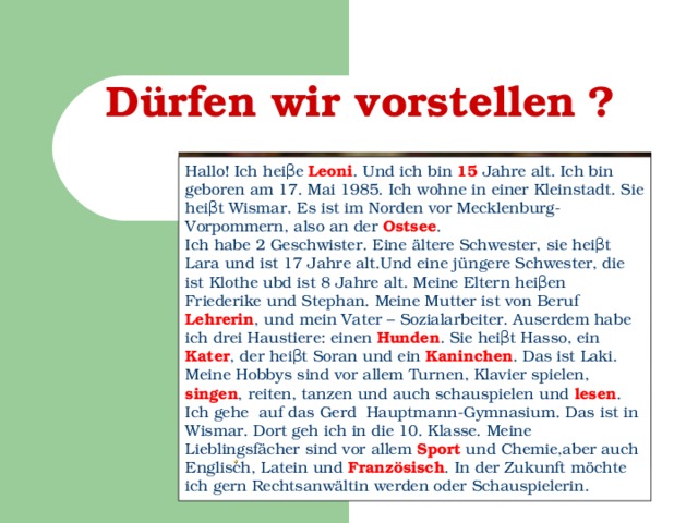 Dürfen wir vorstellen  ? Н allo! Ich hei β e Leoni . Und ich bin 15 Jahre alt. Ich bin geboren am 17. Mai 1985. Ich wohne in einer Kleinstadt. Sie hei β t Wismar. Es ist im Norden vor Mecklenburg-Vorpommern, also an der Ostsee . Ich habe 2 Geschwister. Eine ältere Schwester, sie hei β t Lara und ist 17 Jahre alt.Und eine jüngere Schwester, die ist Klothe ubd ist 8 Jahre alt. Meine Eltern hei β en Friederike und Stephan. Meine Mutter ist von Beruf Lehrerin , und mein Vater – Sozialarbeiter. Auserdem habe ich drei Haustiere: einen Hunden . Sie hei β t Hasso, ein Kater , der hei β t Soran und ein Kaninchen . Das ist Laki. Meine Hobbys sind vor allem Turnen, Klavier spielen, singen , reiten, tanzen und auch schauspielen und lesen . Ich gehe auf das Gerd Hauptmann-Gymnasium. Das ist in Wismar. Dort geh ich in die 10. Klasse. Meine Lieblingsfächer sind vor allem Sport und Chemie,aber auch Englisch, Latein und Französisch . In der Zukunft möchte ich gern Rechtsanwältin werden oder Schauspielerin.