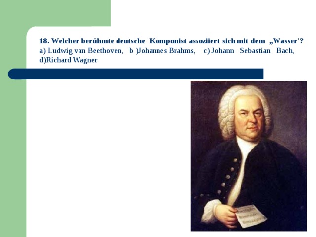 18. Welcher berühmte deutsche Komponist assoziiert sich mit dem „Wasser'? a) Ludwig van Beethoven, b )Johannes Brahms, c) Johann Sebastian Bach, d)Richard Wagner