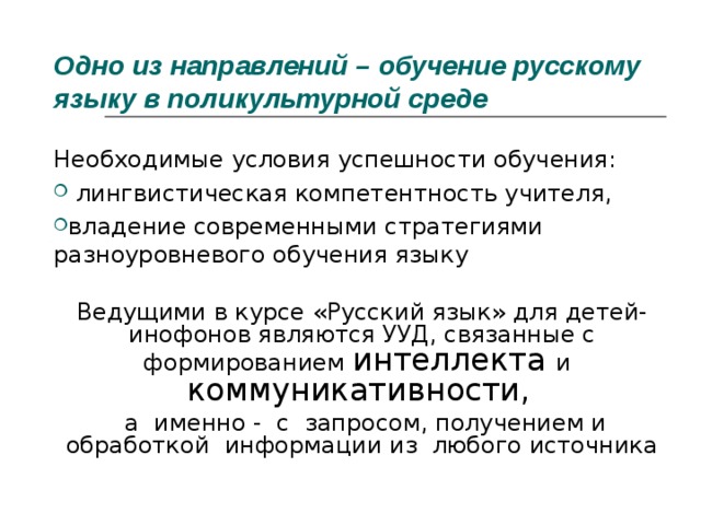 Одно из направлений – обучение русскому языку в поликультурной среде Необходимые условия успешности обучения:  лингвистическая компетентность учителя, владение современными стратегиями разноуровневого обучения языку Ведущими в курсе «Русский язык» для детей-инофонов являются УУД, связанные с формированием интеллекта и   коммуникативности ,   а именно - с запросом, получением и обработкой информации из любого источника