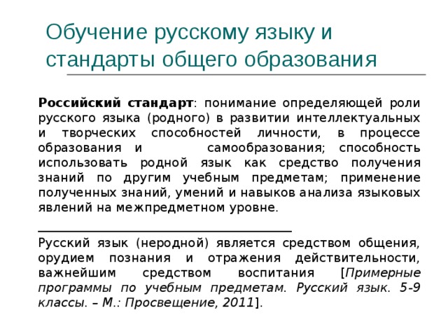 Обучение русскому языку и  стандарты общего образования  Российский стандарт : понимание определяющей роли русского языка (родного) в развитии интеллектуальных и творческих способностей личности, в процессе образования и самообразования; способность использовать родной язык как средство получения знаний по другим учебным предметам; применение полученных знаний, умений и навыков анализа языковых явлений на межпредметном уровне. _________________________________________ Русский язык (неродной) является средством общения, орудием познания и отражения действительности, важнейшим средством воспитания [ Примерные программы по учебным предметам. Русский язык. 5-9 классы. – М.: Просвещение, 2011 ].