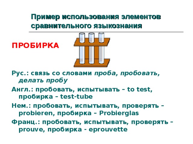 Пример использования элементов сравнительного языкознания  ПРОБИРКА   Рус.: связь со словами проба, пробовать, делать пробу Англ.: пробовать, испытывать – to test, пробирка – test-tube Нем.: пробовать, испытывать, проверять – probieren, пробирка – Probierglas Франц.: пробовать, испытывать, проверять – prouve, пробирка - eprouvette