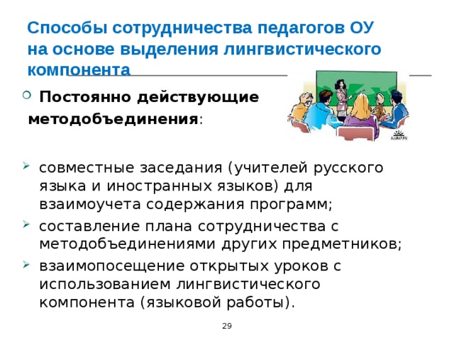 Способы сотрудничества педагогов ОУ на основе выделения лингвистического компонента Постоянно действующие  методобъединения : совместные заседания (учителей русского языка и иностранных языков) для взаимоучета содержания программ; составление плана сотрудничества с методобъединениями других предметников; взаимопосещение открытых уроков с использованием лингвистического компонента (языковой работы).  29