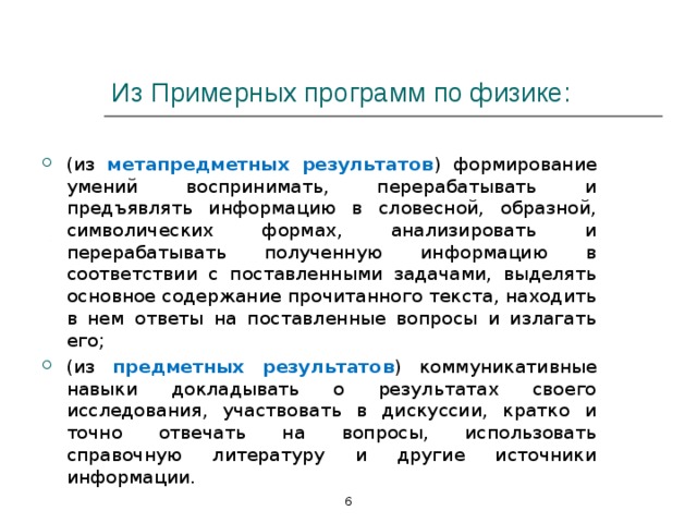 Из Примерных программ по физике: (из метапредметных результатов )  формирование умений воспринимать, перерабатывать и предъявлять информацию в словесной, образной, символических формах, анализировать и перерабатывать полученную информацию в соответствии с поставленными задачами, выделять основное содержание прочитанного текста, находить в нем ответы на поставленные вопросы и излагать его; (из предметных результатов )  коммуникативные навыки докладывать о результатах своего исследования, участвовать в дискуссии, кратко и точно отвечать на вопросы, использовать справочную литературу и другие источники информации.