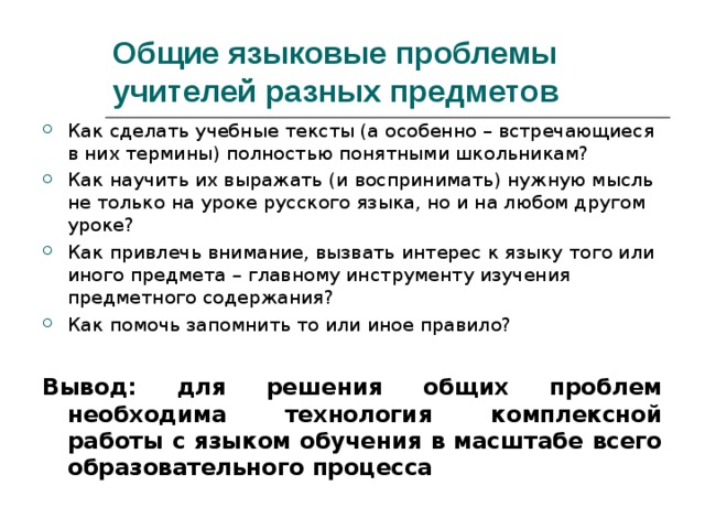 Общие языковые проблемы учителей разных предметов Как сделать учебные тексты (а особенно – встречающиеся в них термины) полностью понятными школьникам? Как научить их выражать (и воспринимать) нужную мысль не только на уроке русского языка, но и на любом другом уроке? Как привлечь внимание, вызвать интерес к языку того или иного предмета – главному инструменту изучения предметного содержания? Как помочь запомнить то или иное правило? Вывод: для решения общих проблем необходима технология комплексной работы с языком обучения в масштабе всего образовательного процесса