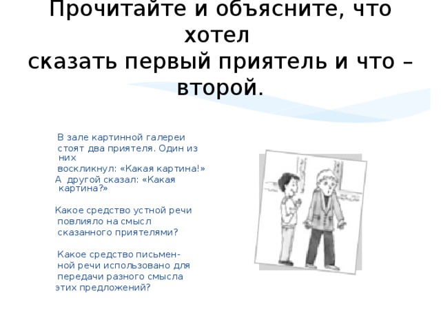 Прочитайте и объясните, что хотел  сказать первый приятель и что – второй.  В зале картинной галереи  стоят два приятеля. Один из них  воскликнул: «Какая картина!»  А другой сказал: «Какая картина?»  Какое средство устной речи  повлияло на смысл  сказанного приятелями?  Какое средство письмен-  ной речи использовано для  передачи разного смысла  этих предложений?