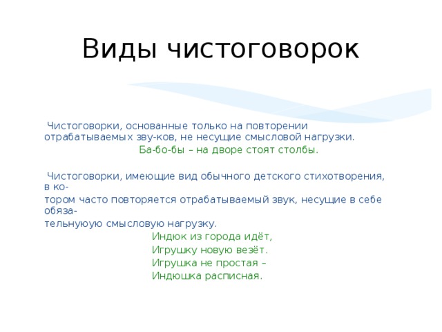 Виды чистоговорок  Чистоговорки, основанные только на повторении отрабатываемых зву-ков, не несущие смысловой нагрузки.   Ба-бо-бы – на дворе стоят столбы.  Чистоговорки, имеющие вид обычного детского стихотворения, в ко- тором часто повторяется отрабатываемый звук, несущие в себе обяза- тельнуюую смысловую нагрузку.  Индюк из города идёт,  Игрушку новую везёт.  Игрушка не простая –  Индюшка расписная.