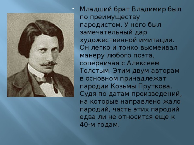 Младший брат Владимир был по преимуществу пародистом. У него был замечательный дар художественной имитации. Он легко и тонко высмеивал манеру любого поэта, соперничая с Алексеем Толстым. Этим двум авторам в основном принадлежат пародии Козьмы Пруткова. Судя по датам произведений, на которые направлено жало пародий, часть этих пародий едва ли не относится еще к 40-м годам.