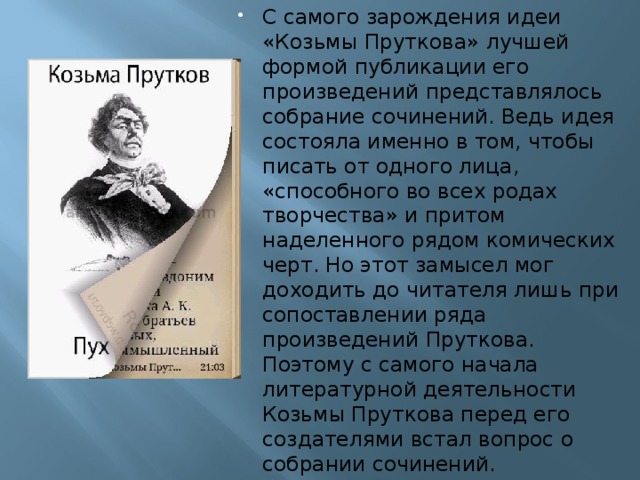 С самого зарождения идеи «Козьмы Пруткова» лучшей формой публикации его произведений представлялось собрание сочинений. Ведь идея состояла именно в том, чтобы писать от одного лица, «способного во всех родах творчества» и притом наделенного рядом комических черт. Но этот замысел мог доходить до читателя лишь при сопоставлении ряда произведений Пруткова. Поэтому с самого начала литературной деятельности Козьмы Пруткова перед его создателями встал вопрос о собрании сочинений.