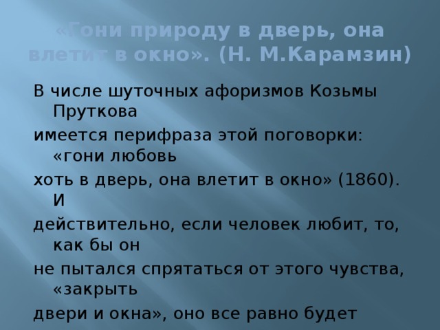 «Гони природу в дверь, она влетит в окно». (Н. М.Карамзин) В числе шуточных афоризмов Козьмы Пруткова имеется перифраза этой поговорки: «гони любовь хоть в дверь, она влетит в окно» (1860). И действительно, если человек любит, то, как бы он не пытался спрятаться от этого чувства, «закрыть двери и окна», оно все равно будет рядом, ведь оно живет в его душе, внутри и от него не избавиться.