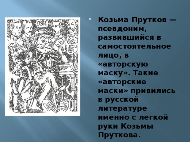 Козьма Прутков — псевдоним, развившийся в самостоятельное лицо, в «авторскую маску». Такие «авторские маски» привились в русской литературе именно с легкой руки Козьмы Пруткова.