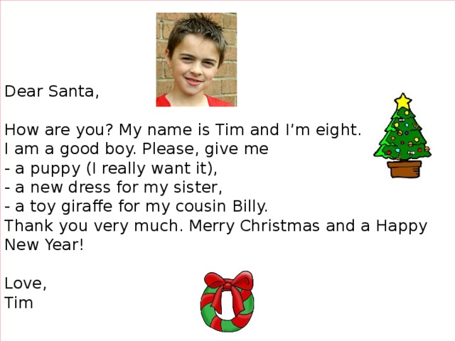 Dear Santa,     How are you? My name is Tim and I’m eight.  I am a good boy. Please, give me  - a puppy (I really want it),  - a new dress for my sister,  - a toy giraffe for my cousin Billy.   Thank you very much. Merry Christmas and a Happy New Year!     Love,  Tim