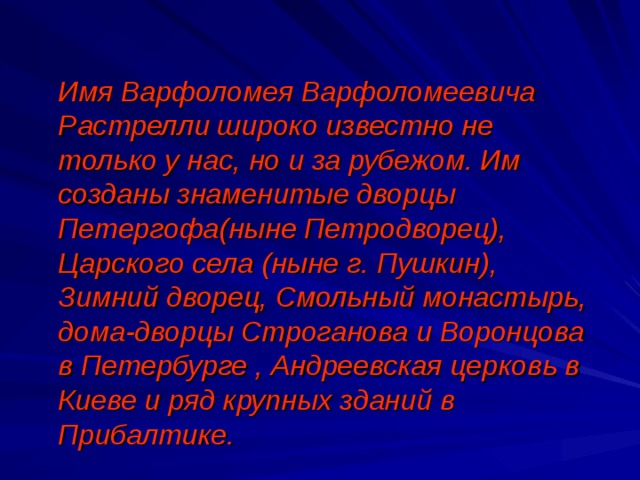 Имя Варфоломея Варфоломеевича Растрелли широко известно не только у нас, но и за рубежом. Им созданы знаменитые дворцы Петергофа(ныне Петродворец), Царского села (ныне г. Пушкин), Зимний дворец, Смольный монастырь, дома-дворцы Строганова и Воронцова в Петербурге , Андреевская церковь в Киеве и ряд крупных зданий в Прибалтике.