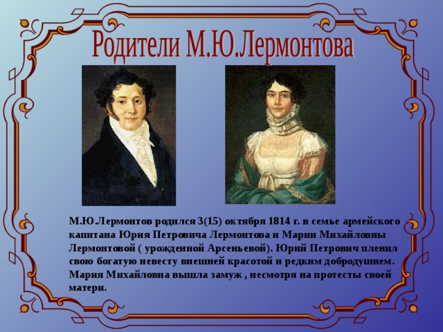 М.Ю.Лермонтов родился 3(15) октября 1814 г. в семье армейского капитана Юрия Петровича Лермонтова и Марии Михайловны Лермонтовой ( урожденной Арсеньевой). Юрий Петрович пленил свою богатую невесту внешней красотой и редким добродушием. Мария Михайловна вышла замуж , несмотря на протесты своей матери.