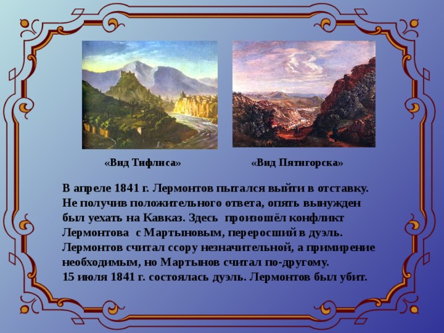 «Вид Тифлиса» «Вид Пятигорска» В апреле 1841 г. Лермонтов пытался выйти в отставку. Не получив положительного ответа, опять вынужден был уехать на Кавказ. Здесь произошёл конфликт Лермонтова с Мартыновым, переросший в дуэль. Лермонтов считал ссору незначительной, а примирение необходимым, но Мартынов считал по-другому. 15 июля 1841 г. состоялась дуэль. Лермонтов был убит.