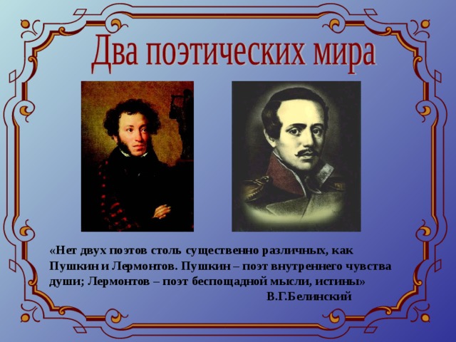 «Нет двух поэтов столь существенно различных, как Пушкин и Лермонтов. Пушкин – поэт внутреннего чувства души; Лермонтов – поэт беспощадной мысли, истины»  В.Г.Белинский