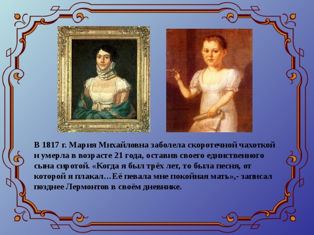 В 1817 г. Мария Михайловна заболела скоротечной чахоткой и умерла в возрасте 21 года, оставив своего единственного сына сиротой. «Когда я был трёх лет, то была песня, от которой я плакал…Её певала мне покойная мать»,- записал позднее Лермонтов в своём дневнике.