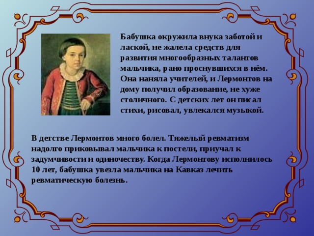 Бабушка окружила внука заботой и лаской, не жалела средств для развития многообразных талантов мальчика, рано проснувшихся в нём. Она наняла учителей, и Лермонтов на дому получил образование, не хуже столичного. С детских лет он писал стихи, рисовал, увлекался музыкой. В детстве Лермонтов много болел. Тяжелый ревматизм надолго приковывал мальчика к постели, приучал к задумчивости и одиночеству. Когда Лермонтову исполнилось 10 лет, бабушка увезла мальчика на Кавказ лечить ревматическую болезнь.