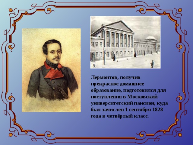 Лермонтов, получив прекрасное домашнее образование, подготовился для поступления в Московский университетский пансион, куда был зачислен 1 сентября 1828 года в четвёртый класс.