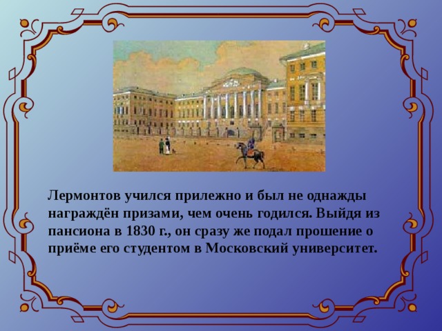 Лермонтов учился прилежно и был не однажды награждён призами, чем очень годился. Выйдя из пансиона в 1830 г., он сразу же подал прошение о приёме его студентом в Московский университет.