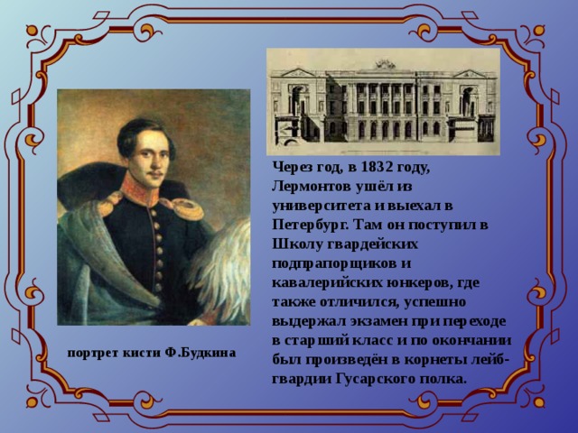 Через год, в 1832 году, Лермонтов ушёл из университета и выехал в Петербург. Там он поступил в Школу гвардейских подпрапорщиков и кавалерийских юнкеров, где также отличился, успешно выдержал экзамен при переходе в старший класс и по окончании был произведён в корнеты лейб-гвардии Гусарского полка. портрет кисти Ф.Будкина