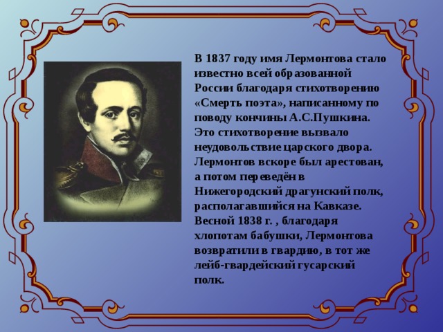 В 1837 году имя Лермонтова стало известно всей образованной России благодаря стихотворению «Смерть поэта», написанному по поводу кончины А.С.Пушкина. Это стихотворение вызвало неудовольствие царского двора. Лермонтов вскоре был арестован, а потом переведён в Нижегородский драгунский полк, располагавшийся на Кавказе. Весной 1838 г. , благодаря хлопотам бабушки, Лермонтова возвратили в гвардию, в тот же лейб-гвардейский гусарский полк.