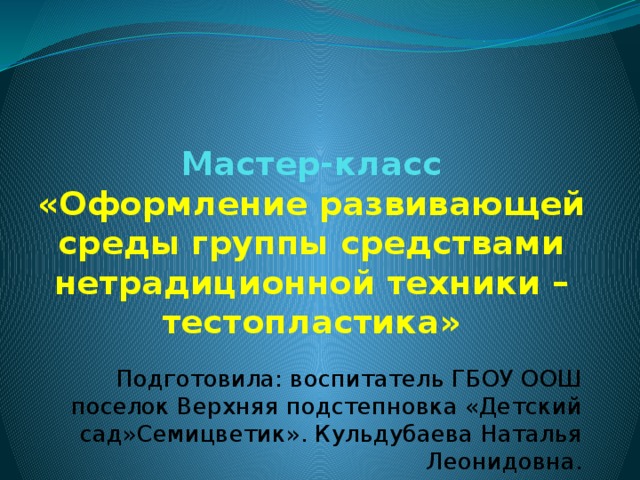 Мастер-класс  «Оформление развивающей среды группы средствами нетрадиционной техники – тестопластика» Подготовила: воспитатель ГБОУ ООШ поселок Верхняя подстепновка «Детский сад»Семицветик». Кульдубаева Наталья Леонидовна.