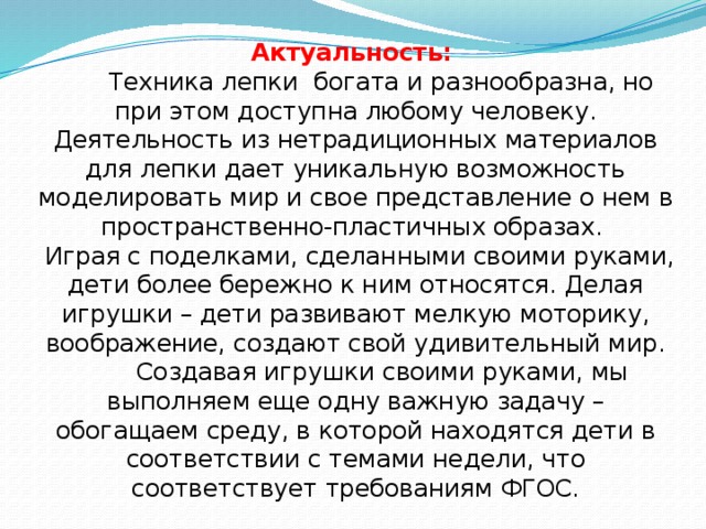 Актуальность:   Техника лепки богата и разнообразна, но при этом доступна любому человеку. Деятельность из нетрадиционных материалов для лепки дает уникальную возможность моделировать мир и свое представление о нем в пространственно-пластичных образах.  Играя с поделками, сделанными своими руками, дети более бережно к ним относятся. Делая игрушки – дети развивают мелкую моторику, воображение, создают свой удивительный мир.  Создавая игрушки своими руками, мы выполняем еще одну важную задачу – обогащаем среду, в которой находятся дети в соответствии с темами недели, что соответствует требованиям ФГОС.