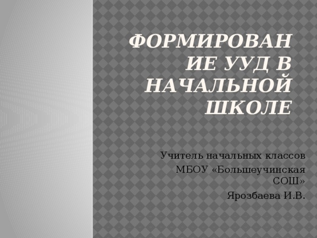 Формирование УУД в начальной школе Учитель начальных классов МБОУ «Большеучинская СОШ» Ярозбаева И.В.