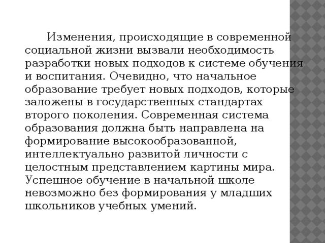 Изменения, происходящие в современной социальной жизни вызвали необходимость разработки новых подходов к системе обучения и воспитания. Очевидно, что начальное образование требует новых подходов, которые заложены в государственных стандартах второго поколения. Современная система образования должна быть направлена на формирование высокообразованной, интеллектуально развитой личности с целостным представлением картины мира. Успешное обучение в начальной школе невозможно без формирования у младших школьников учебных умений.