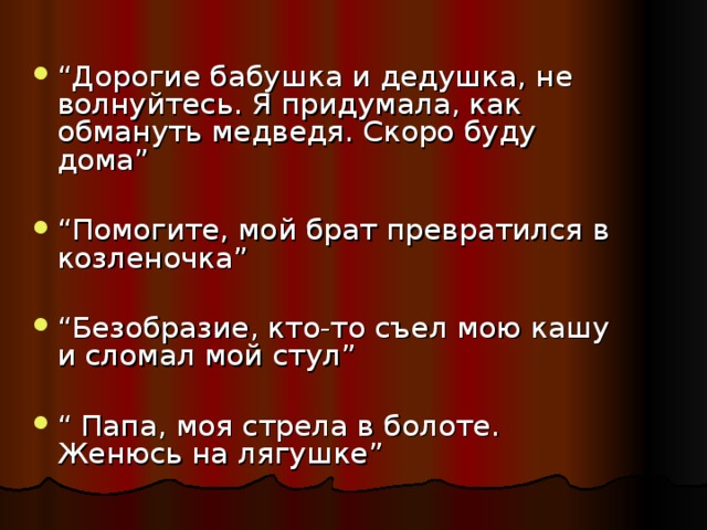 “ Дорогие бабушка и дедушка, не волнуйтесь. Я придумала, как обмануть медведя. Скоро буду дома” “ Помогите, мой брат превратился в козленочка” “ Безобразие, кто-то съел мою кашу и сломал мой стул” “ Папа, моя стрела в болоте. Женюсь на лягушке”