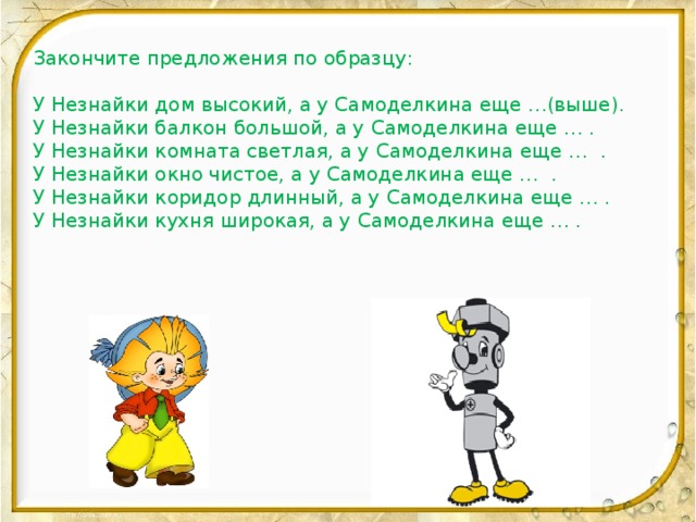 Закончите предложения по образцу: У Незнайки дом высокий, а у Самоделкина еще …(выше). У Незнайки балкон большой, а у Самоделкина еще … . У Незнайки комната светлая, а у Самоделкина еще … . У Незнайки окно чистое, а у Самоделкина еще … . У Незнайки коридор длинный, а у Самоделкина еще … . У Незнайки кухня широкая, а у Самоделкина еще … .