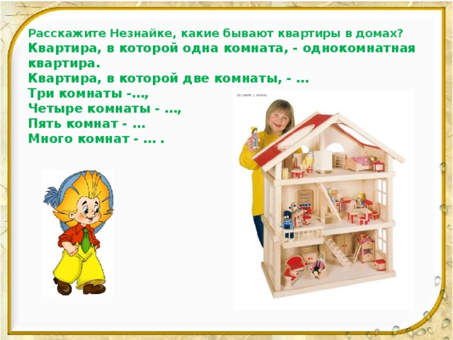 Расскажите Незнайке, какие бывают квартиры в домах? Квартира, в которой одна комната, - однокомнатная квартира. Квартира, в которой две комнаты, - … Три комнаты -…, Четыре комнаты - …, Пять комнат - … Много комнат - … .