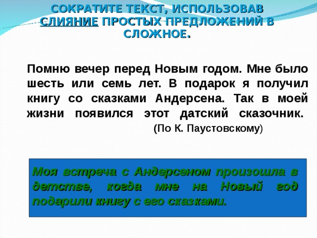 СОКРАТИТЕ ТЕКСТ, ИСПОЛЬЗОВАВ СЛИЯНИЕ ПРОСТЫХ ПРЕДЛОЖЕНИЙ В СЛОЖНОЕ.  Помню вечер перед Новым годом. Мне было шесть или семь лет. В подарок я получил книгу со сказками Андерсена. Так в моей жизни появился этот датский сказочник.      (По К. Паустовскому ) Моя встреча с Андерсеном произошла в детстве, когда мне на Новый год подарили книгу с его сказками. 7