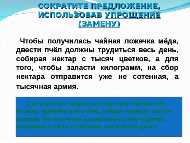 СОКРАТИТЕ ПРЕДЛОЖЕНИЕ, ИСПОЛЬЗОВАВ УПРОЩЕНИЕ (ЗАМЕНУ)   .  Чтобы получилась чайная ложечка мёда, двести пчёл должны трудиться весь день, собирая нектар с тысяч цветков, а для того, чтобы запасти килограмм, на сбор нектара отправится уже не сотенная, а тысячная армия.      Для получения чайной ложечки меда  двести пчёл должны трудиться весь день, собирая нектар с тысяч цветков, для получения килограмма на сбор нектара отправится уже не сотенная, а тысячная армия.  7