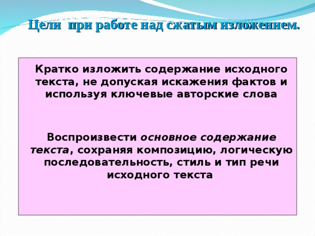 Цели при работе над сжатым изложением. Кратко изложить содержание исходного текста, не допуская искажения фактов и используя ключевые авторские слова Воспроизвести основное содержание текста , сохраняя композицию, логическую последовательность, стиль и тип речи исходного текста