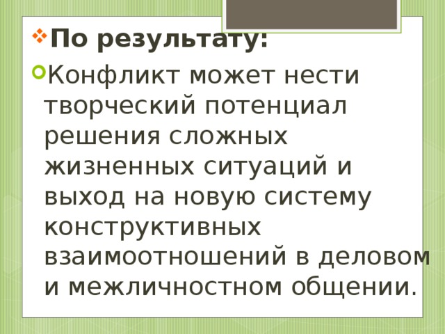 По результату:  Конфликт может нести творческий потенциал решения сложных жизненных ситуаций и выход на новую систему конструктивных взаимоотношений в деловом и межличностном общении.